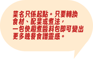 菜名只係起點。只要轉換食材、配菜或煮法，一包快趣煮醬料包即可變出更多晚餐食譜靈感。