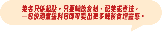 菜名只係起點。只要轉換食材、配菜或煮法，一包快趣煮醬料包即可變出更多晚餐食譜靈感。
